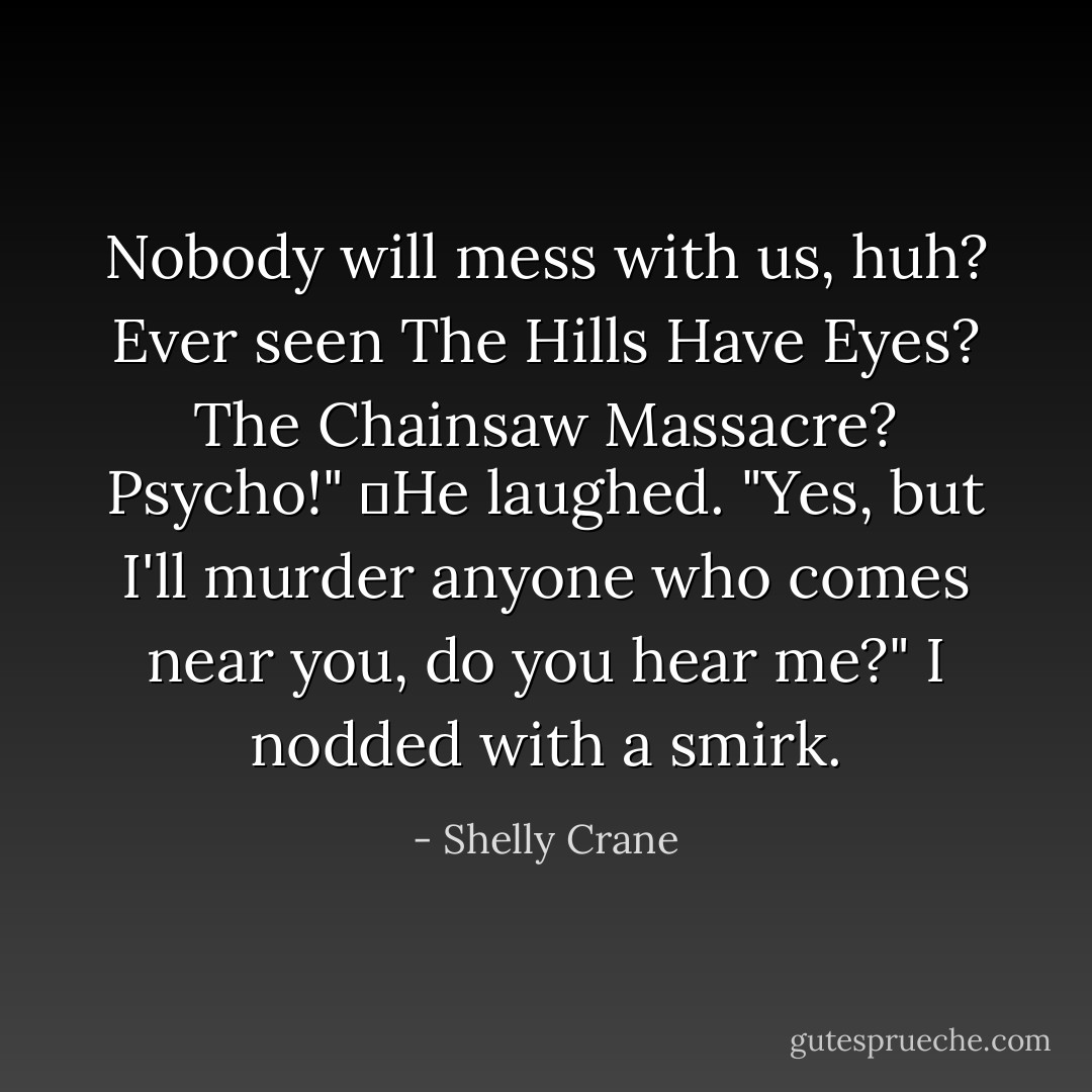 Nobody will mess with us, huh? Ever seen The Hills Have Eyes? The Chainsaw Massacre? Psycho!"<br />	He laughed. "Yes, but I'll murder anyone who comes near you, do you hear me?" I nodded with a smirk. - Shelly Crane