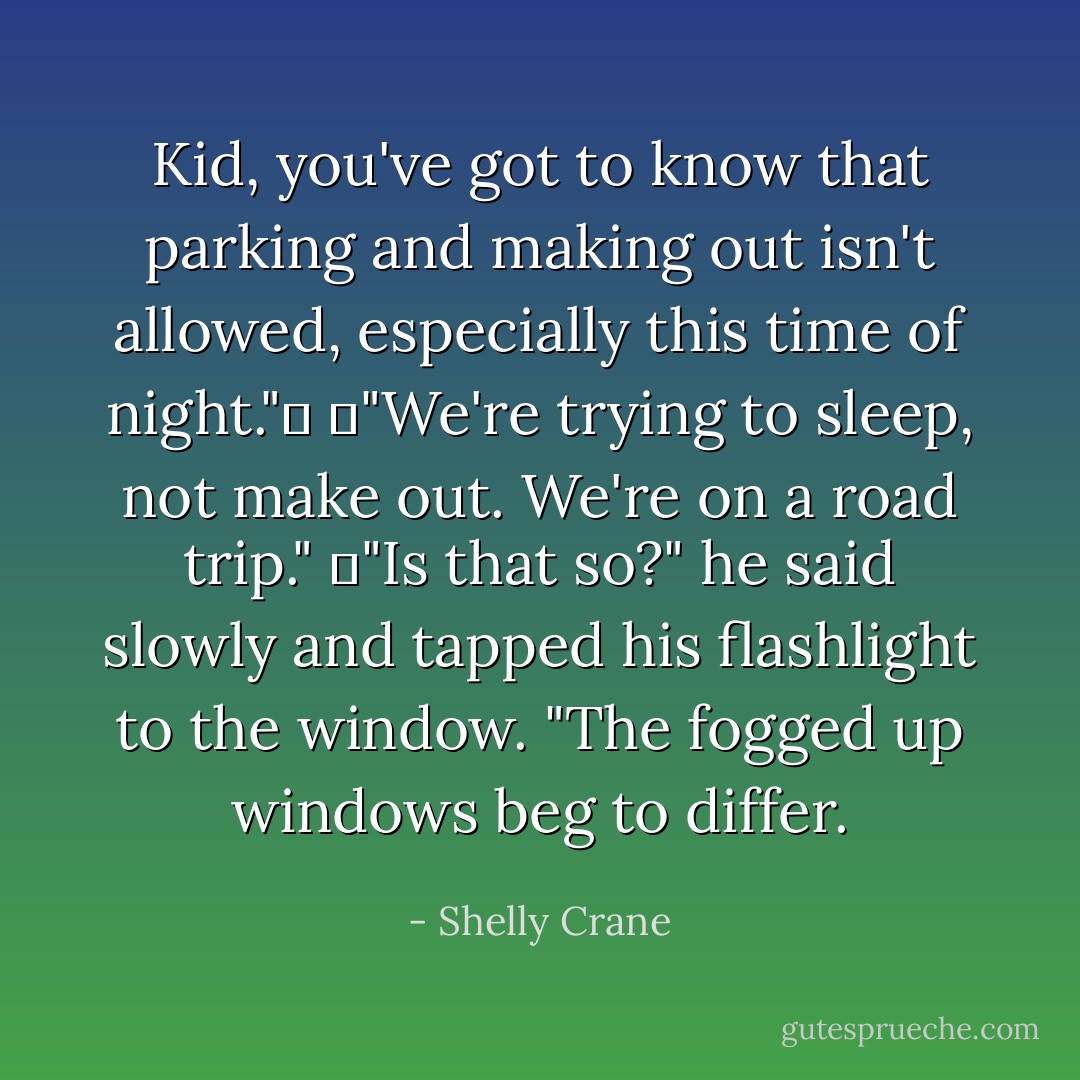 Kid, you've got to know that parking and making out isn't allowed, especially this time of night."	<br />	"We're trying to sleep, not make out. We're on a road trip."<br />	"Is that so?" he said slowly and tapped his flashlight to the window. "The fogged up windows beg to differ. - Shelly Crane