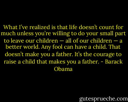 What I’ve realized is that life doesn’t count for much unless you’re willing to do your small part to leave our children — all of our children — a better world. Any fool can have a child. That doesn’t make you a father. It’s the courage to raise a child that makes you a father. - Barack Obama