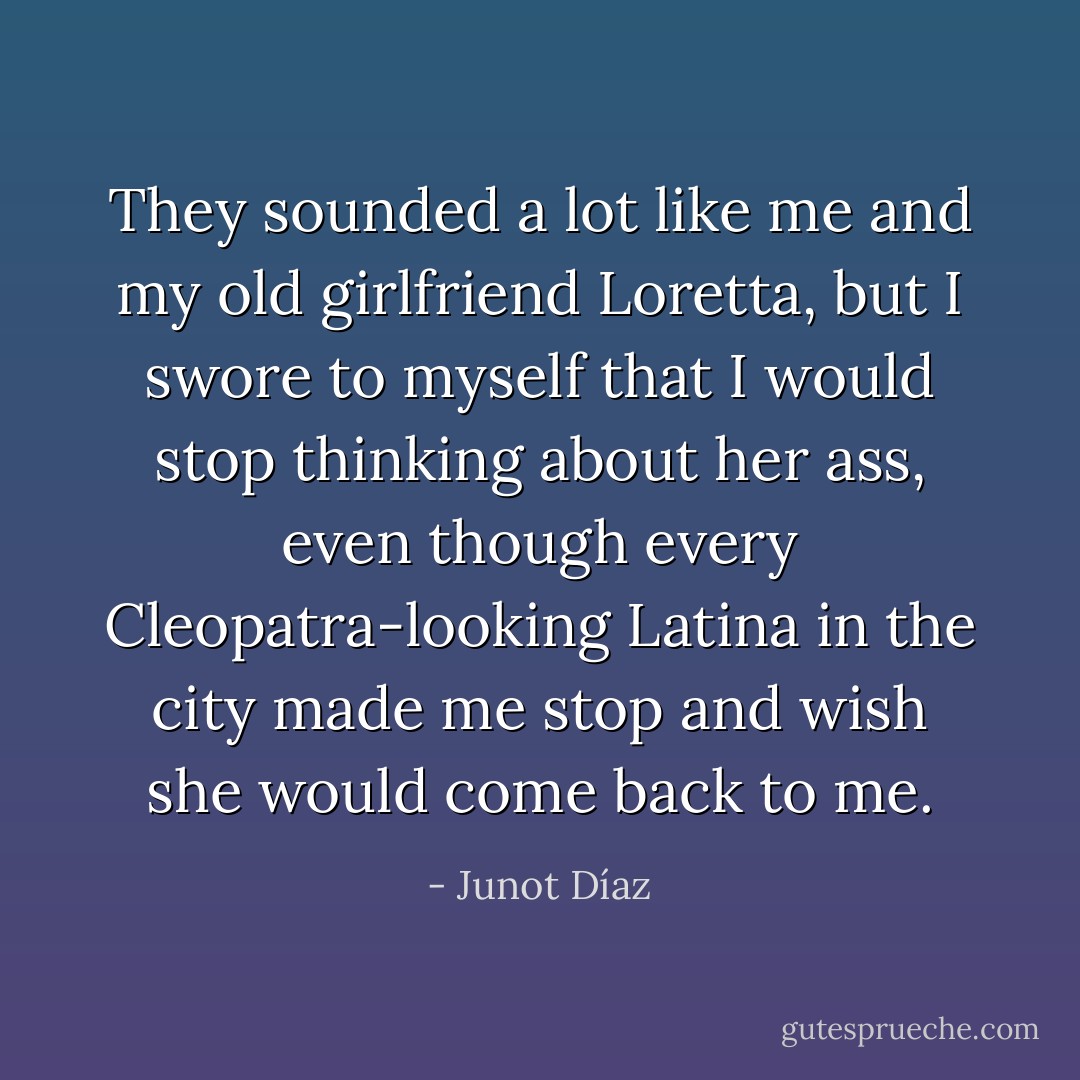 They sounded a lot like me and my old girlfriend Loretta, but I swore to myself that I would stop thinking about her ass, even though every Cleopatra-looking Latina in the city made me stop and wish she would come back to me. - Junot Díaz