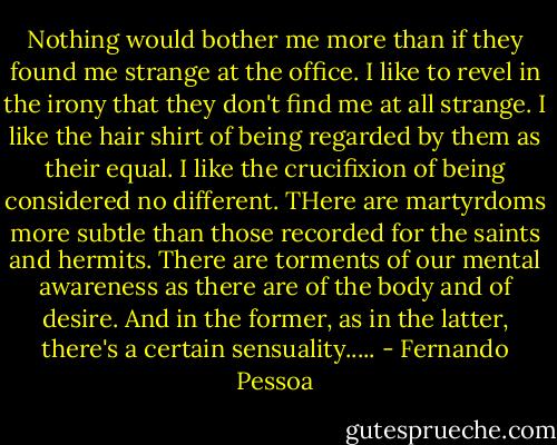 Nothing would bother me more than if they found me strange at the office. I like to revel in the irony that they don't find me at all strange. I like the hair shirt of being regarded by them as their equal. I like the crucifixion of being considered no different. THere are martyrdoms more subtle than those recorded for the saints and hermits. There are torments of our mental awareness as there are of the body and of desire. And in the former, as in the latter, there's a certain sensuality..... - Fernando Pessoa