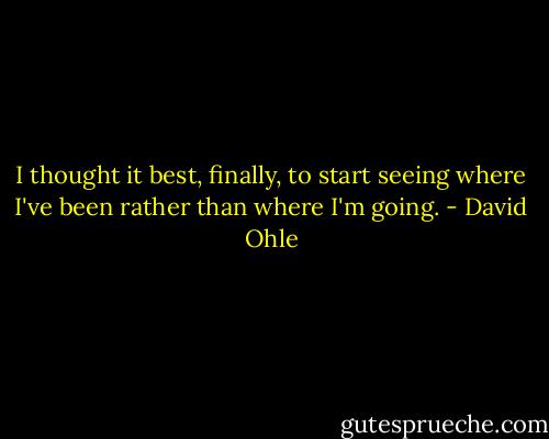 I thought it best, finally, to start seeing where I've been rather than where I'm going. - David Ohle