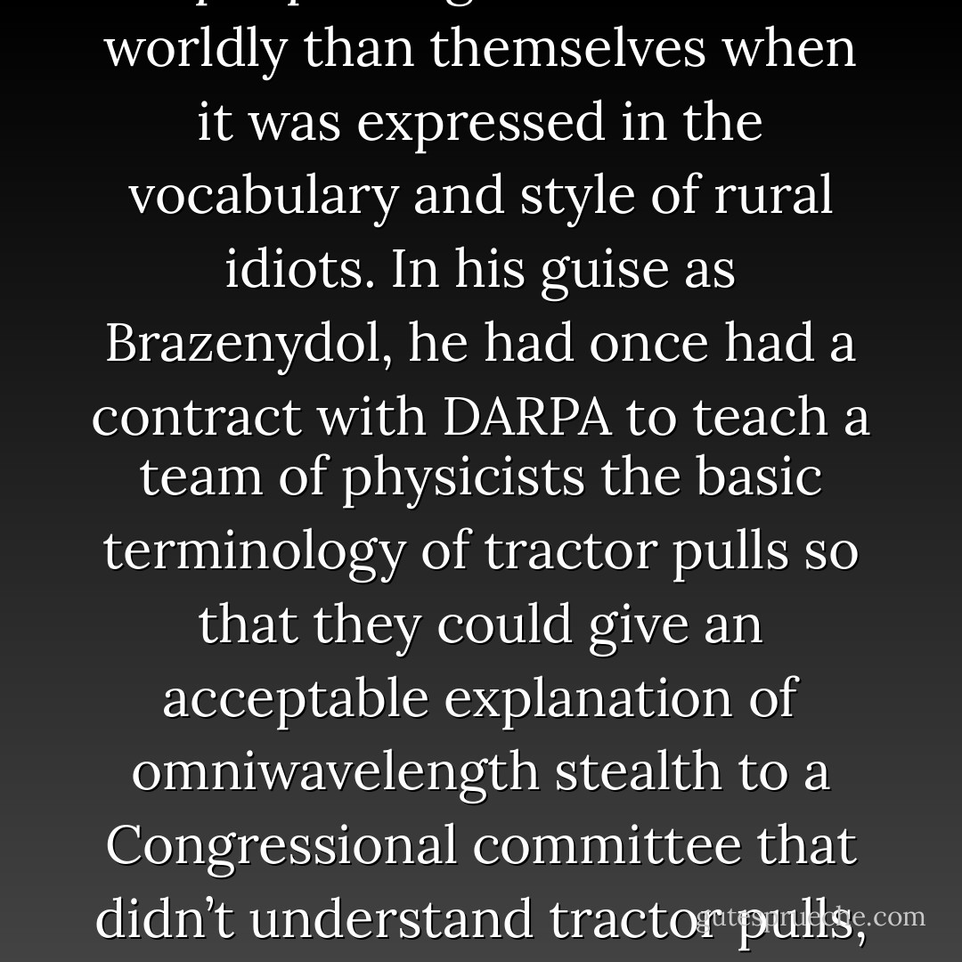 ... they only trusted the wisdom of people brighter and more worldly than themselves when it was expressed in the vocabulary and style of rural idiots. In his guise as Brazenydol, he had once had a contract with DARPA to teach a team of physicists the basic terminology of tractor pulls so that they could give an acceptable explanation of omniwavelength stealth to a Congressional committee that didn’t understand tractor pulls, either. - John Barnes