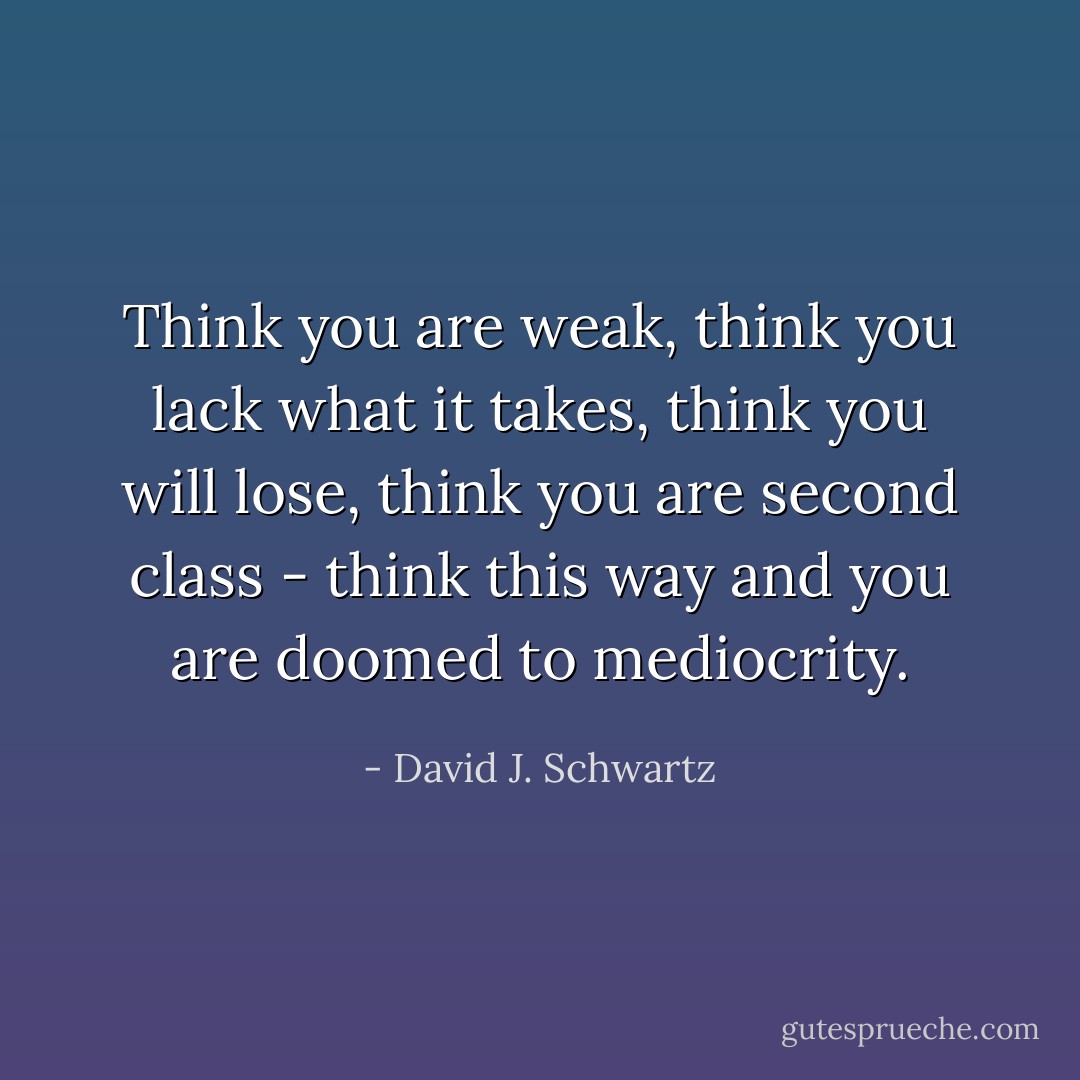 Think you are weak, think you lack what it takes, think you will lose, think you are second class - think this way and you are doomed to mediocrity. - David J. Schwartz