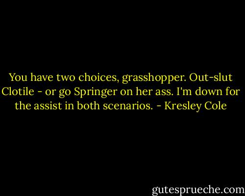 You have two choices, grasshopper. Out-slut Clotile - or go Springer on her ass. I'm down for the assist in both scenarios. - Kresley Cole
