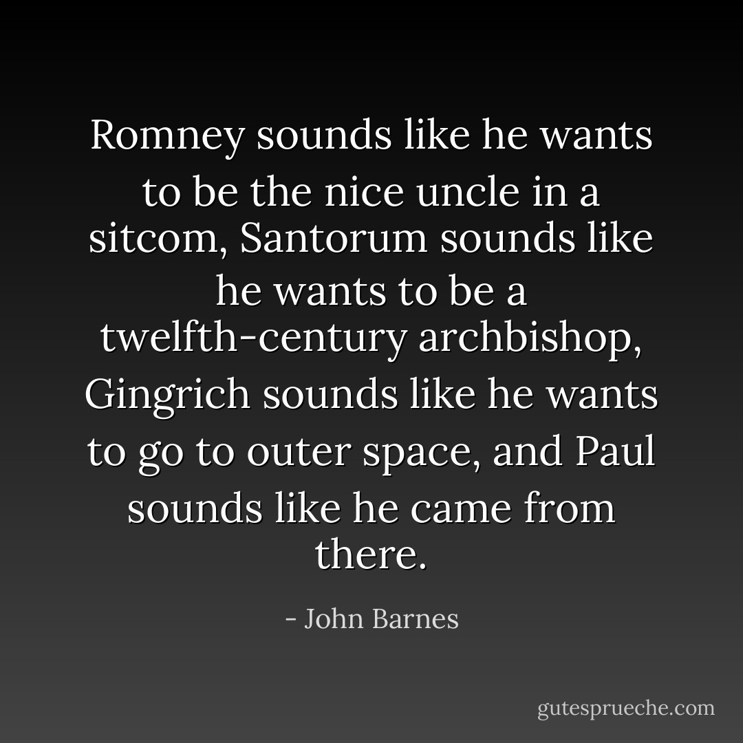 Romney sounds like he wants to be the nice uncle in a sitcom, Santorum sounds like he wants to be a twelfth-century archbishop, Gingrich sounds like he wants to go to outer space, and Paul sounds like he came from there. - John Barnes