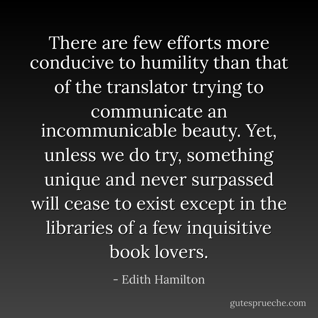 There are few efforts more conducive to humility than that of the translator trying to communicate an incommunicable beauty. Yet, unless we do try, something unique and never surpassed will cease to exist except in the libraries of a few inquisitive book lovers. - Edith Hamilton