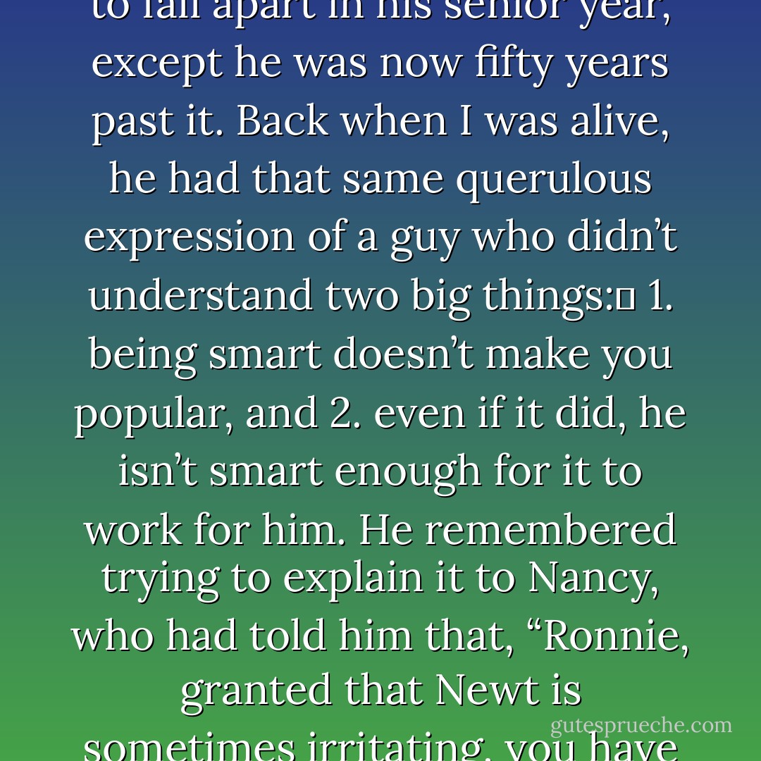 Newt Gingrich, Reagan reflected, had never in his life fit properly into a suit. He still looked like the fat, despised, teacher’s-pet, suck-up junior debating whiz who was going to fall apart in his senior year, except he was now fifty years past it. Back when I was alive, he had that same querulous expression of a guy who didn’t understand two big things: <br />1. being smart doesn’t make you popular, and<br />2. even if it did, he isn’t smart enough for it to work for him.<br />He remembered trying to explain it to Nancy, who had told him that, “Ronnie, granted that Newt is sometimes irritating, you have to admit he’s brighter than most Congressmen—”<br />“So is every horse out at Rancho del Cielo, Mommy, and half the rocks for that matter,” he’d said. - John Barnes