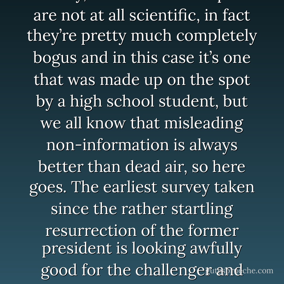 Fox News gets to the heart of the Zombie Reagan story:<br /><br />Well, Jeremy, of course on line polls are not at all scientific, in fact they’re pretty much completely bogus and in this case it’s one that was made up on the spot by a high school student, but we all know that misleading non-information is always better than dead air, so here goes. The earliest survey taken since the rather startling resurrection of the former president is looking awfully good for the challenger and awfully not good for President Obama. - John Barnes