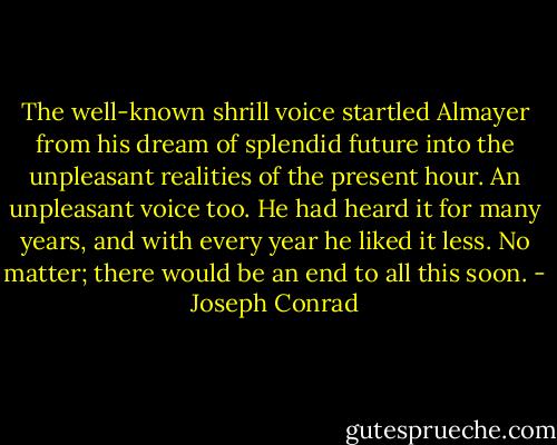 The well-known shrill voice startled Almayer from his dream of splendid future into the unpleasant realities of the present hour. An unpleasant voice too. He had heard it for many years, and with every year he liked it less. No matter; there would be an end to all this soon. - Joseph Conrad