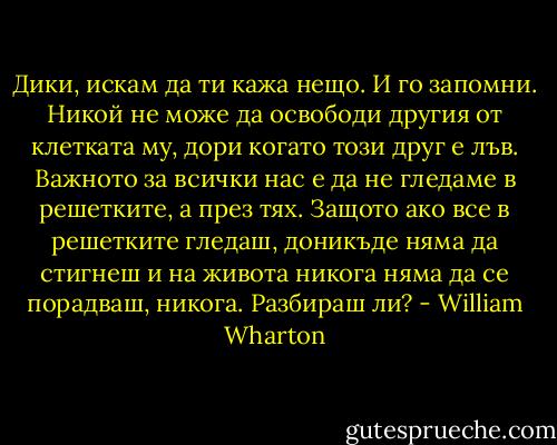 Дики, искам да ти кажа нещо. И го запомни. Никой не може да освободи другия от клетката му, дори когато този друг е лъв. Важното за всички нас е да не гледаме в решетките, а през тях. Защото ако все в решетките гледаш, доникъде няма да стигнеш и на живота никога няма да се порадваш, никога. Разбираш ли? - William Wharton