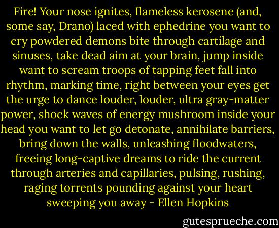 Fire!<br />Your nose ignites,<br />flameless kerosene<br />(and, some say, Drano)<br />laced with ephedrine<br />you want to cry<br />powdered demons bite<br />through cartilage and sinuses,<br />take dead aim at your<br />brain, jump inside<br />want to scream<br />troops of tapping feet<br />fall into rhythm,<br />marking time, right<br />between your eyes<br />get the urge to dance<br />louder, louder, ultra<br />gray-matter power,<br />shock waves of energy<br />mushroom inside your head<br />you want to let go<br />detonate,<br />annihilate barriers,<br />bring down the walls,<br />unleashing floodwaters,<br />freeing long-captive dreams<br />to ride the current<br />through<br />arteries and capillaries,<br />pulsing, rushing,<br />raging torrents<br />pounding against your heart<br />sweeping you away - Ellen Hopkins