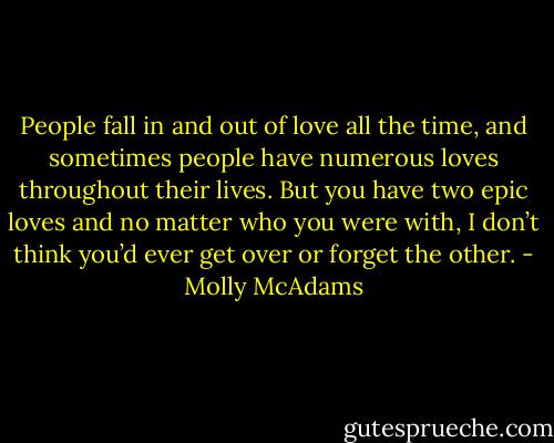 People fall in and out of love all the time, and sometimes people have numerous loves throughout their lives. But you have two epic loves and no matter who you were with, I don’t think you’d ever get over or forget the other. - Molly McAdams
