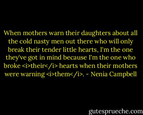When mothers warn their daughters about all the cold nasty men out there who will only break their tender little hearts, I'm the one they've got in mind because I'm the one who broke <i>their</i> hearts when their mothers were warning <i>them</i>. - Nenia Campbell