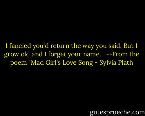 I fancied you'd return the way you said,<br />But I grow old and I forget your name. <br /><br />--From the poem "Mad Girl's Love Song - Sylvia Plath