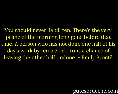 You should never lie till ten. There's the very prime of the morning long gone before that time. A person who has not done one half of his day's work by ten o'clock, runs a chance of leaving the other half undone. - Emily Brontë