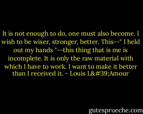 It is not enough to do, one must also become. I wish to be wiser, stronger, better. This--" I held out my hands "--this thing that is me is incomplete. It is only the raw material with which I have to work. I want to make it better than I received it. - Louis L'Amour
