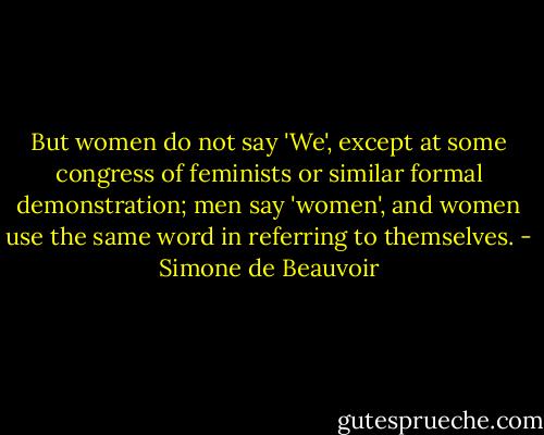 But women do not say 'We', except at some congress of feminists or similar formal demonstration; men say 'women', and women use the same word in referring to themselves. - Simone de Beauvoir
