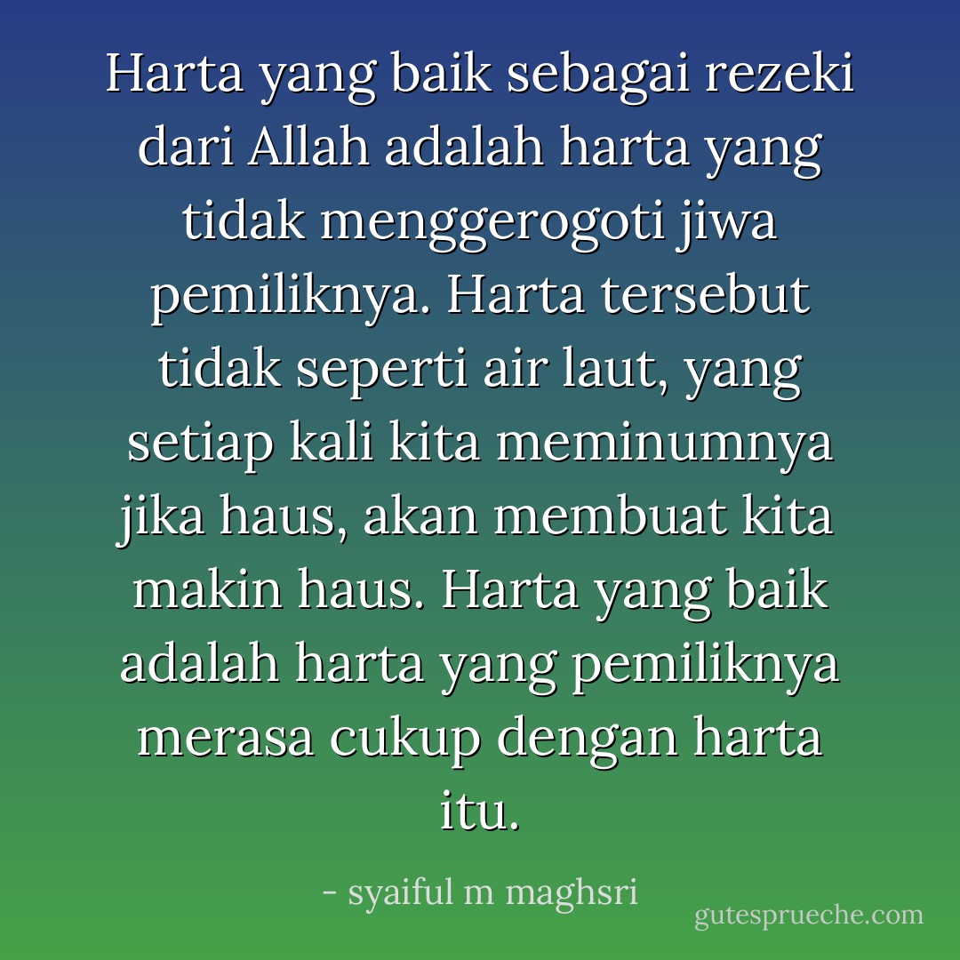 Harta yang baik sebagai rezeki dari Allah adalah harta yang tidak menggerogoti jiwa pemiliknya. Harta tersebut tidak seperti air laut, yang setiap kali kita meminumnya jika haus, akan membuat kita makin haus. Harta yang baik adalah harta yang pemiliknya merasa cukup dengan harta itu. - syaiful m maghsri