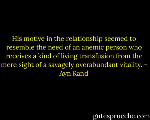 His motive in the relationship seemed to resemble the need of an anemic person who receives a kind of living transfusion from the mere sight of a savagely overabundant vitality. - Ayn Rand