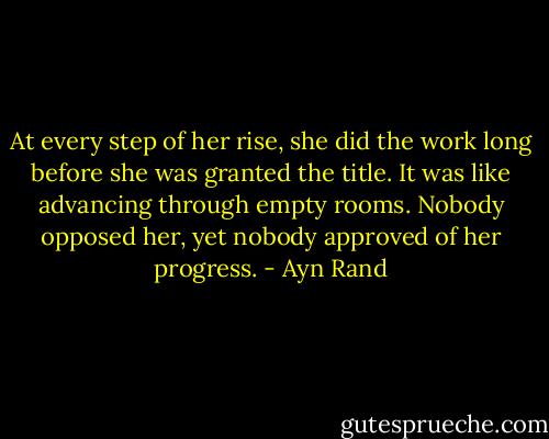 At every step of her rise, she did the work long before she was granted the title. It was like advancing through empty rooms. Nobody opposed her, yet nobody approved of her progress. - Ayn Rand