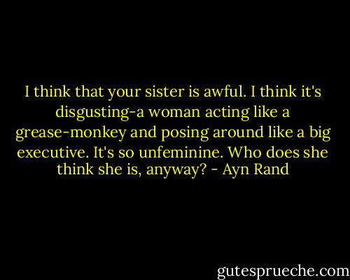 I think that your sister is awful. I think it's disgusting-a woman acting like a grease-monkey and posing around like a big executive. It's so unfeminine. Who does she think she is, anyway? - Ayn Rand