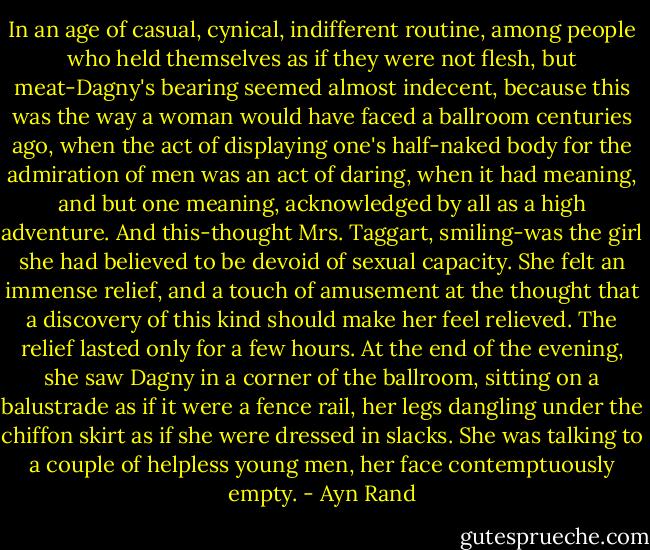 In an age of casual, cynical, indifferent routine, among people who held themselves as if they were not flesh, but meat-Dagny's bearing seemed almost indecent, because this was the way a woman would have faced a ballroom centuries ago, when the act of displaying one's half-naked body for the admiration of men was an act of daring, when it had meaning, and but one meaning, acknowledged by all as a high adventure. And this-thought Mrs. Taggart, smiling-was the girl she had believed to be devoid of sexual capacity. She felt an immense relief, and a touch of amusement at the thought that a discovery of this kind should make her feel relieved. The relief lasted only for a few hours. At the end of the evening, she saw Dagny in a corner of the ballroom, sitting on a balustrade as if it were a fence rail, her legs dangling under the chiffon skirt as if she were dressed in slacks. She was talking to a couple of helpless young men, her face contemptuously empty. - Ayn Rand