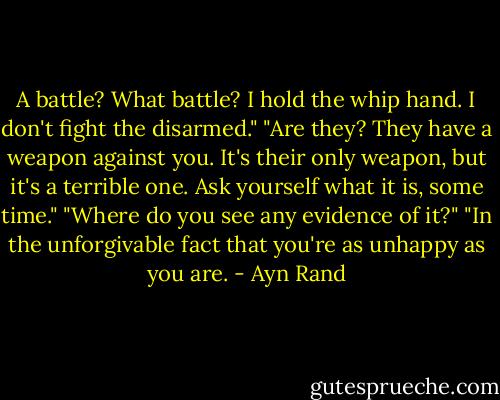 A battle? What battle? I hold the whip hand. I don't fight the disarmed." "Are they? They have a weapon against you. It's their only weapon, but it's a terrible one. Ask yourself what it is, some time." "Where do you see any evidence of it?" "In the unforgivable fact that you're as unhappy as you are. - Ayn Rand