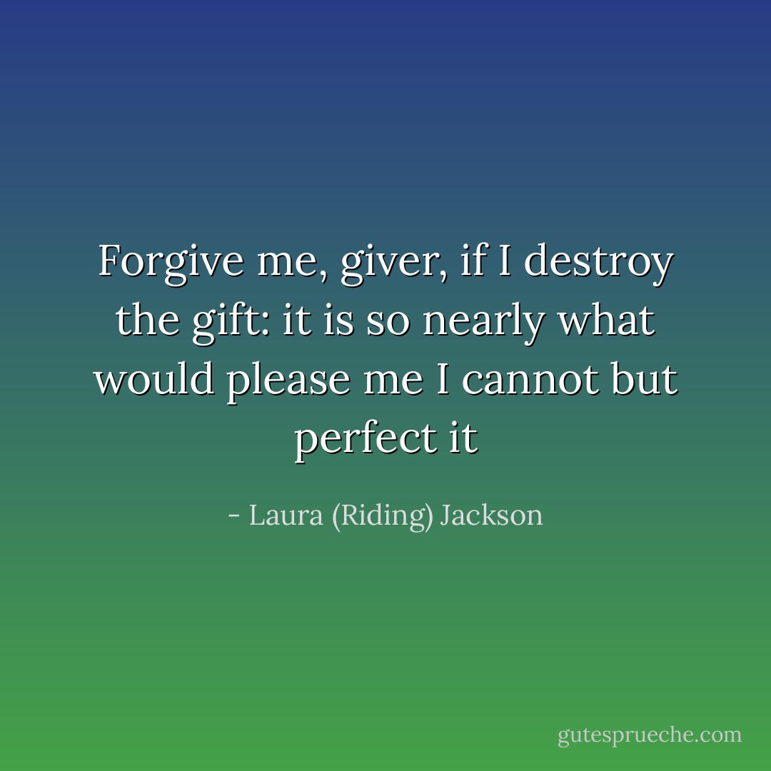 Forgive me, giver, if I destroy the gift:<br />it is so nearly what would please me<br />I cannot but perfect it - Laura (Riding) Jackson