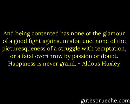 And being contented has none of the glamour of a good fight against misfortune, none of the picturesqueness of a struggle with temptation, or a fatal overthrow by passion or doubt. Happiness is never grand. - Aldous Huxley