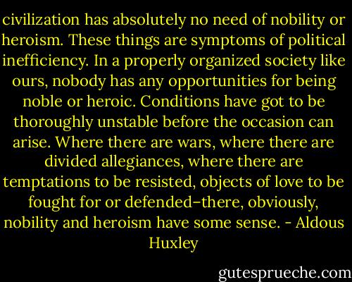 civilization has absolutely no need of nobility or heroism. These things are symptoms of political inefficiency. In a properly organized society like ours, nobody has any opportunities for being noble or heroic. Conditions have got to be thoroughly unstable before the occasion can arise. Where there are wars, where there are divided allegiances, where there are temptations to be resisted, objects of love to be fought for or defended–there, obviously, nobility and heroism have some sense. - Aldous Huxley