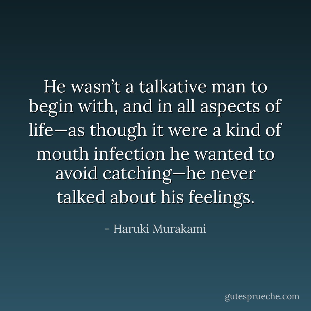 He wasn’t a talkative man to begin with, and in all aspects of life—as though it were a kind of mouth infection he wanted to avoid catching—he never talked about his feelings. - Haruki Murakami