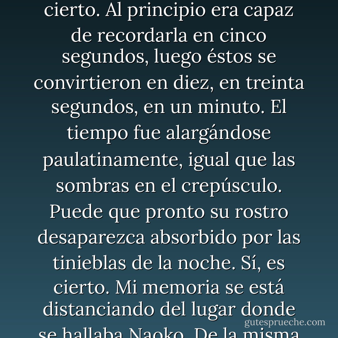 Me lleva tiempo evocar su rostro. Y conforme vayan pasando los años, más tiempo me llevará. Es triste, pero cierto. Al principio era capaz de recordarla en cinco segundos, luego éstos se convirtieron en diez, en treinta segundos, en un minuto. El tiempo fue alargándose paulatinamente, igual que las sombras en el crepúsculo. Puede que pronto su rostro desaparezca absorbido por las tinieblas de la noche. Sí, es cierto. Mi memoria se está distanciando del lugar donde se hallaba Naoko. De la misma forma que se está distanciando del lugar donde estaba mi yo de entonces. - Haruki Murakami