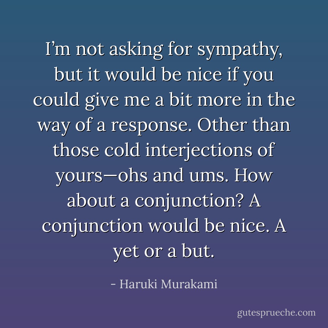 I’m not asking for sympathy, but it would be nice if you could give me a bit more in the way of a response. Other than those cold interjections of yours—ohs and ums. How about a conjunction? A conjunction would be nice. A yet or a but. - Haruki Murakami