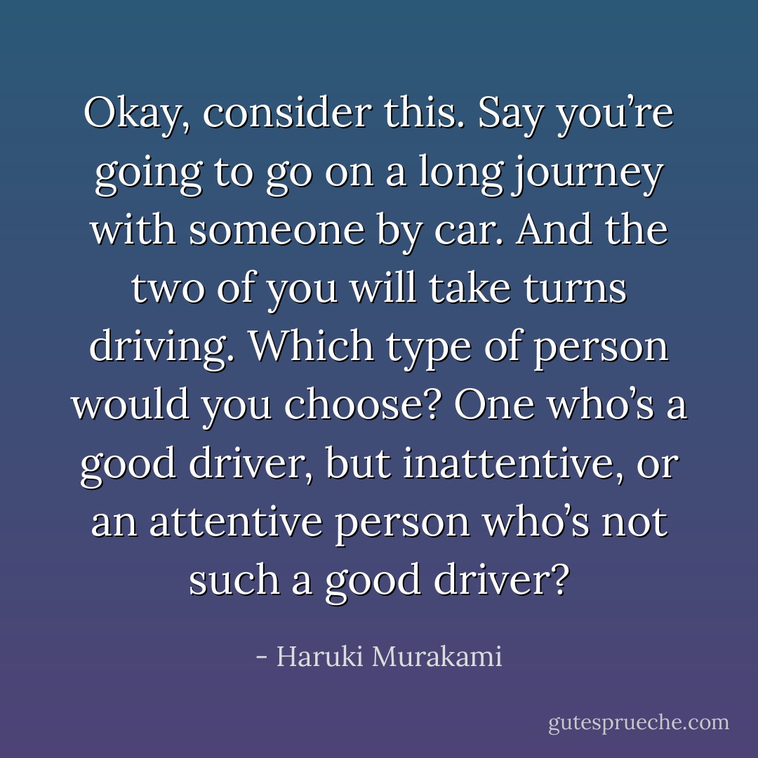 Okay, consider this. Say you’re going to go on a long journey with someone by car. And the two of you will take turns driving. Which type of person would you choose? One who’s a good driver, but inattentive, or an attentive person who’s not such a good driver? - Haruki Murakami