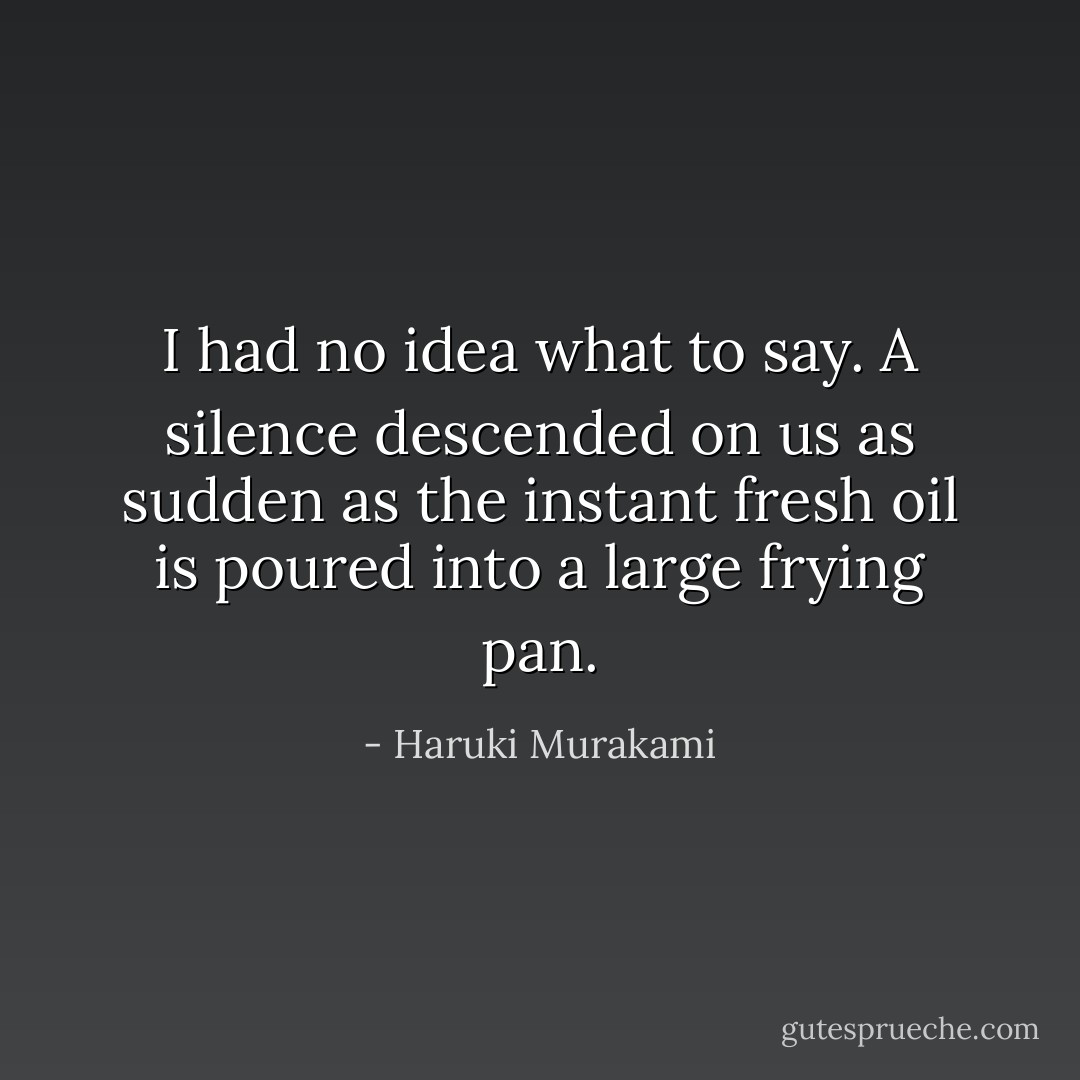 I had no idea what to say. A silence descended on us as sudden as the instant fresh oil is poured into a large frying pan. - Haruki Murakami