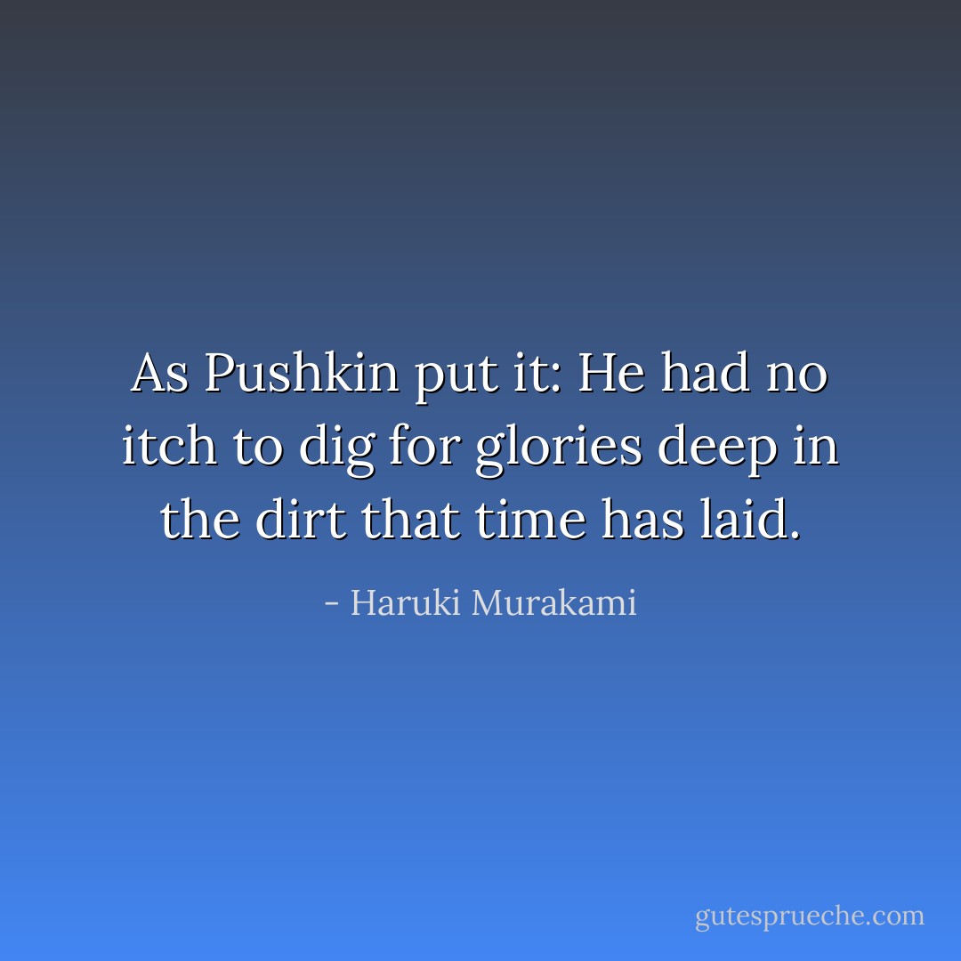 As Pushkin put it: He had no itch to dig for glories deep in the dirt that time has laid. - Haruki Murakami
