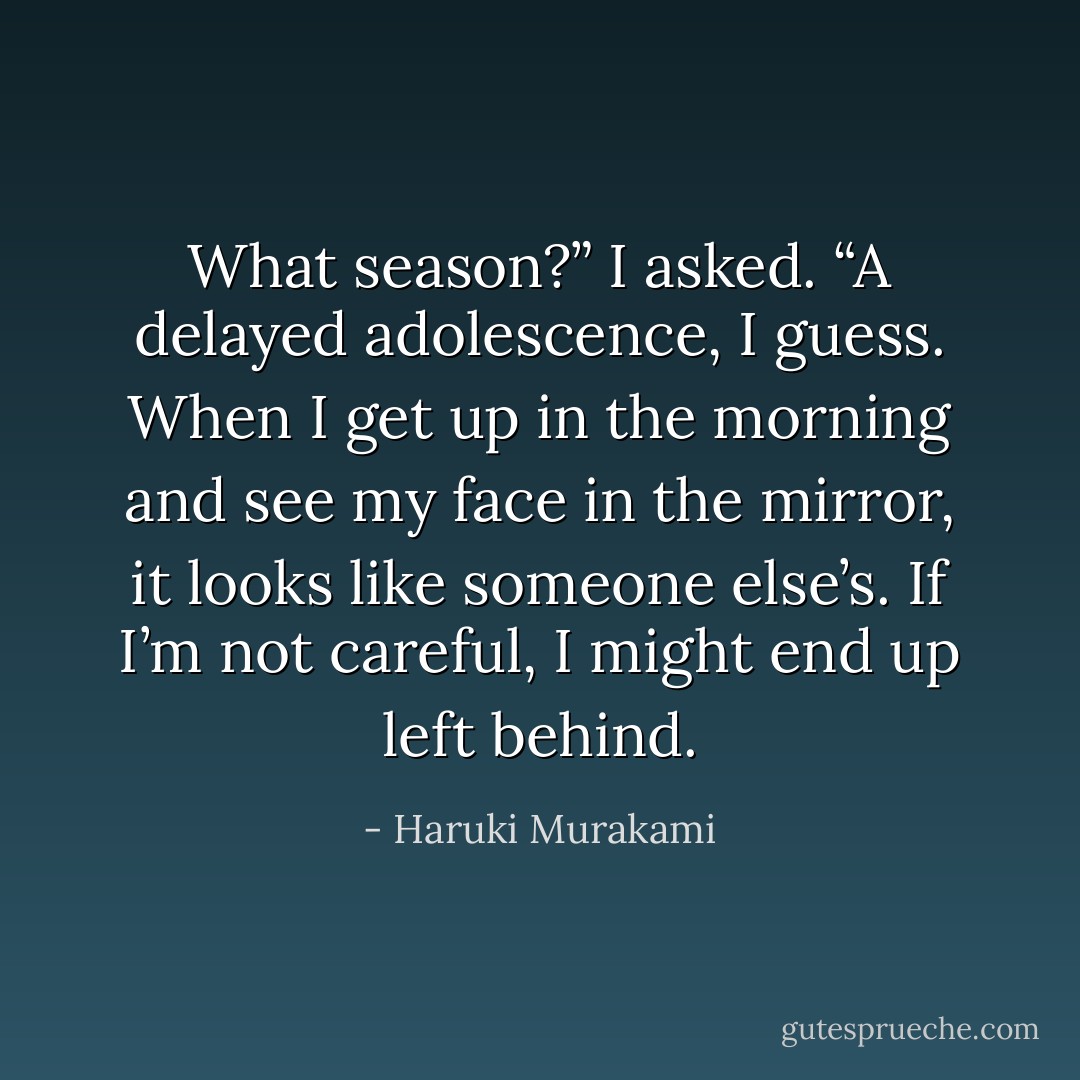 What season?” I asked. “A delayed adolescence, I guess. When I get up in the morning and see my face in the mirror, it looks like someone else’s. If I’m not careful, I might end up left behind. - Haruki Murakami