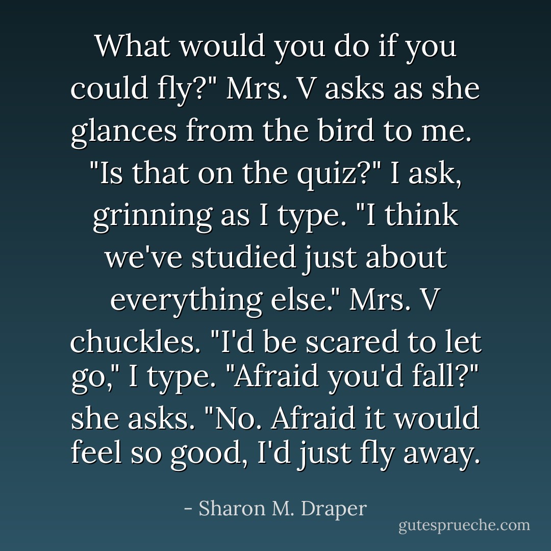 What would you do if you could fly?" Mrs. V asks as she glances from the bird to me. <br />"Is that on the quiz?" I ask, grinning as I type.<br />"I think we've studied just about everything else." Mrs. V chuckles.<br />"I'd be scared to let go," I type.<br />"Afraid you'd fall?" she asks.<br />"No. Afraid it would feel so good, I'd just fly away. - Sharon M. Draper