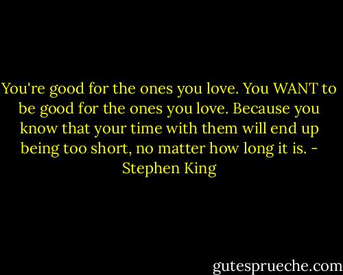 You're good for the ones you love. You WANT to be good for the ones you love. Because you know that your time with them will end up being too short, no matter how long it is. - Stephen King