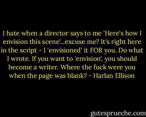 I hate when a director says to me 'Here's how I envision this scene'...excuse me? It's right here in the script - I 'envisioned' it FOR you. Do what I wrote. If you want to 'envision', you should become a writer. Where the fuck were you when the page was blank? - Harlan Ellison
