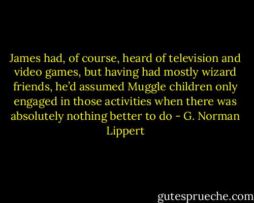 James had, of course, heard of television and video games, but having had mostly wizard friends, he’d assumed Muggle children only engaged in those activities when there was absolutely nothing better to do - G. Norman Lippert