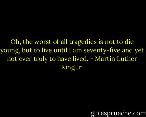 Oh, the worst of all tragedies is not to die young, but to live until I am seventy-five and yet not ever truly to have lived. - Martin Luther King Jr.