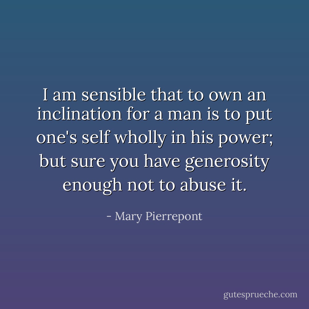 I am sensible that to own an inclination for a man is to put one's self wholly in his power; but sure you have generosity enough not to abuse it. - Mary Pierrepont