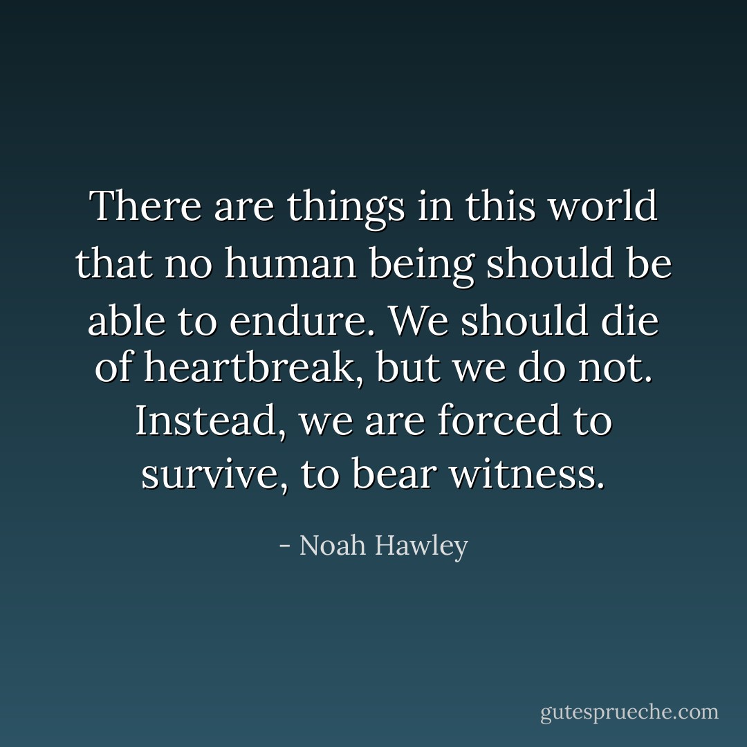 There are things in this world that no human being should be able to endure. We should die of heartbreak, but we do not. Instead, we are forced to survive, to bear witness. - Noah Hawley
