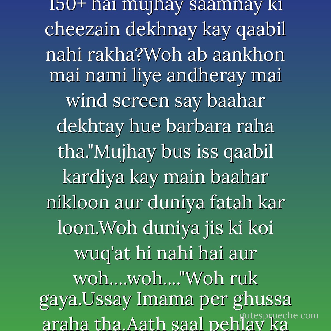 Salaar Sikandar nay pichlay aath saalon mai Imama Hashim kay liye her jazba mehsoos kiya tha. Hiqaarat,tazheek,pachtaawa,nafrat,mohabbat sab kuch......Magar aaj wahan bethay pehli baar ussay Imama Hashim say hasad horaha tha.Thi kiya woh......?Aik aurat.....Zara si aurat....Asmaan ki hoor nahi thi....Salaar Sikandar jesay aadmi kay saamnay kiya auqaat thi uss ki. Kiya mera jesa I.Q Level tha uss<br />ka?Kiya meray jesi kamiyaabiyaan theen us ki?Kiya meray jesa kaam karsakti thi woh?Kiya meray jesa naam kama sakti thi?Kuch bhi nahi thi woh aur uss ko sab kuch plate mai rakh kar day diya aur main......Main jis ka I.Q Level 150+ hai mujhay saamnay ki cheezain dekhnay kay qaabil nahi rakha?Woh ab aankhon mai nami liye andheray mai wind screen say baahar dekhtay hue barbara raha tha."Mujhay bus iss qaabil kardiya kay main baahar nikloon aur duniya fatah kar loon.Woh duniya jis ki koi wuq'at hi nahi hai aur woh....woh...."Woh ruk gaya.Ussay Imama per ghussa araha tha.Aath saal pehlay ka waqt hota tu woh ussay "Bitch" kehta,tab Imama per ghussa anay per woh ussay yehi kaha karta tha magar aath saal kay baad aaj woh zabaan per uss kay liye gaali nahi la sakta tha.Woh Imama Hashim kay liye koi bura lafz nikalnay ki jurrat nahi kar sakta tha.Siraat-e-Mustaqeem per khud say bohat aagay khari uss aurat kay liye kaun zabaan say bura lag nikaal sakta tha?Apnay glasses utaar kar uss nay apni aankhain masleen.Uss kay andaaz mai shikast khoordagi thi."Pir-e-Kamil(S.A.W.W)......Siraat-e-Mustaqeem....Aath saal lagay thay,magar talash khatam hogayi thi.Jawab mil chuka tha. - Umera Ahmed