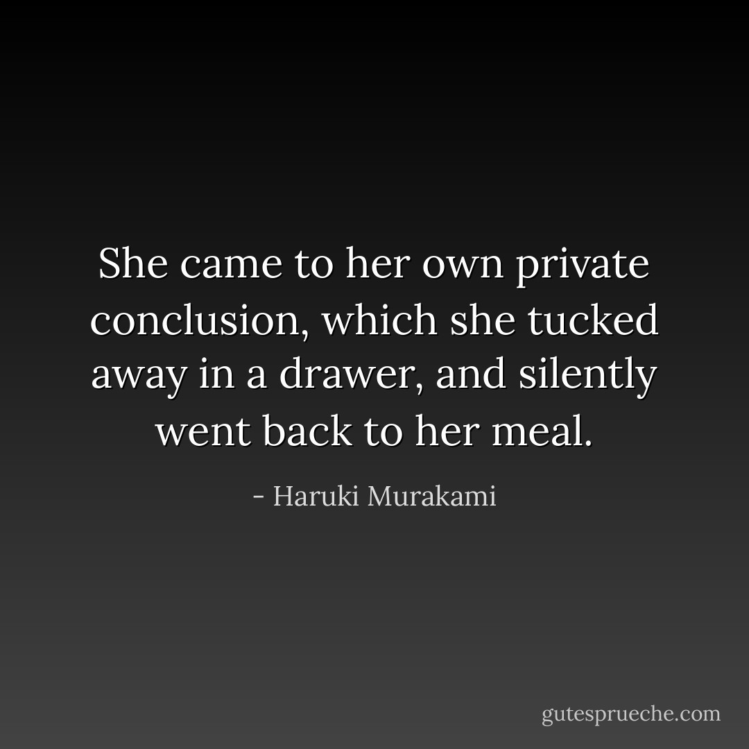 She came to her own private conclusion, which she tucked away in a drawer, and silently went back to her meal. - Haruki Murakami