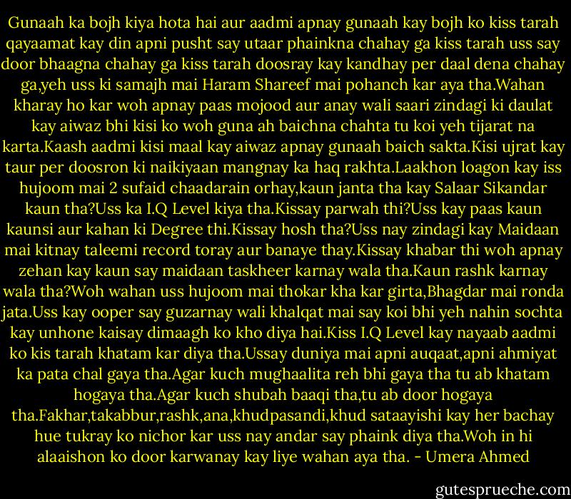 Gunaah ka bojh kiya hota hai aur aadmi apnay gunaah kay bojh ko kiss tarah qayaamat kay din apni pusht say utaar phainkna chahay ga kiss tarah uss say door bhaagna chahay ga kiss tarah doosray kay kandhay per daal dena chahay ga,yeh uss ki samajh mai Haram Shareef mai pohanch kar aya tha.Wahan kharay ho kar woh apnay paas mojood aur anay wali saari zindagi ki daulat kay aiwaz bhi kisi ko woh guna<br />ah baichna chahta tu koi yeh tijarat na karta.Kaash aadmi kisi maal kay aiwaz apnay gunaah baich sakta.Kisi ujrat kay taur per doosron ki naikiyaan mangnay ka haq rakhta.Laakhon loagon kay iss hujoom mai 2 sufaid chaadarain orhay,kaun janta tha kay Salaar Sikandar kaun tha?Uss ka I.Q Level kiya tha.Kissay parwah thi?Uss kay paas kaun kaunsi aur kahan ki Degree thi.Kissay hosh tha?Uss nay zindagi kay Maidaan mai kitnay taleemi record toray aur banaye thay.Kissay khabar thi woh apnay zehan kay kaun say maidaan taskheer karnay wala tha.Kaun rashk karnay wala tha?Woh wahan uss hujoom mai thokar kha kar girta,Bhagdar mai ronda jata.Uss kay ooper say guzarnay wali khalqat mai say koi bhi yeh nahin sochta kay unhone kaisay dimaagh ko kho diya hai.Kiss I.Q Level kay nayaab aadmi ko kis tarah khatam kar diya tha.Ussay duniya mai apni auqaat,apni ahmiyat ka pata chal gaya tha.Agar kuch mughaalita reh bhi gaya tha tu ab khatam hogaya tha.Agar kuch shubah baaqi tha,tu ab door hogaya tha.Fakhar,takabbur,rashk,ana,khudpasandi,khud sataayishi kay her bachay hue tukray ko nichor kar uss nay andar say phaink diya tha.Woh in hi alaaishon ko door karwanay kay liye wahan aya tha. - Umera Ahmed