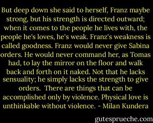 But deep down she said to herself, Franz maybe strong, but his strength is directed outward; when it comes to the people he lives with, the people he's loves, he's weak. Franz's weakness is called goodness. Franz would never give Sabina orders. He would never command her, as Tomas had, to lay the mirror on the floor and walk back and forth on it naked. Not that he lacks sensuality; he simply lacks the strength to give orders.<br /><br />There are things that can be accomplished only by violence. Physical love is unthinkable without violence. - Milan Kundera
