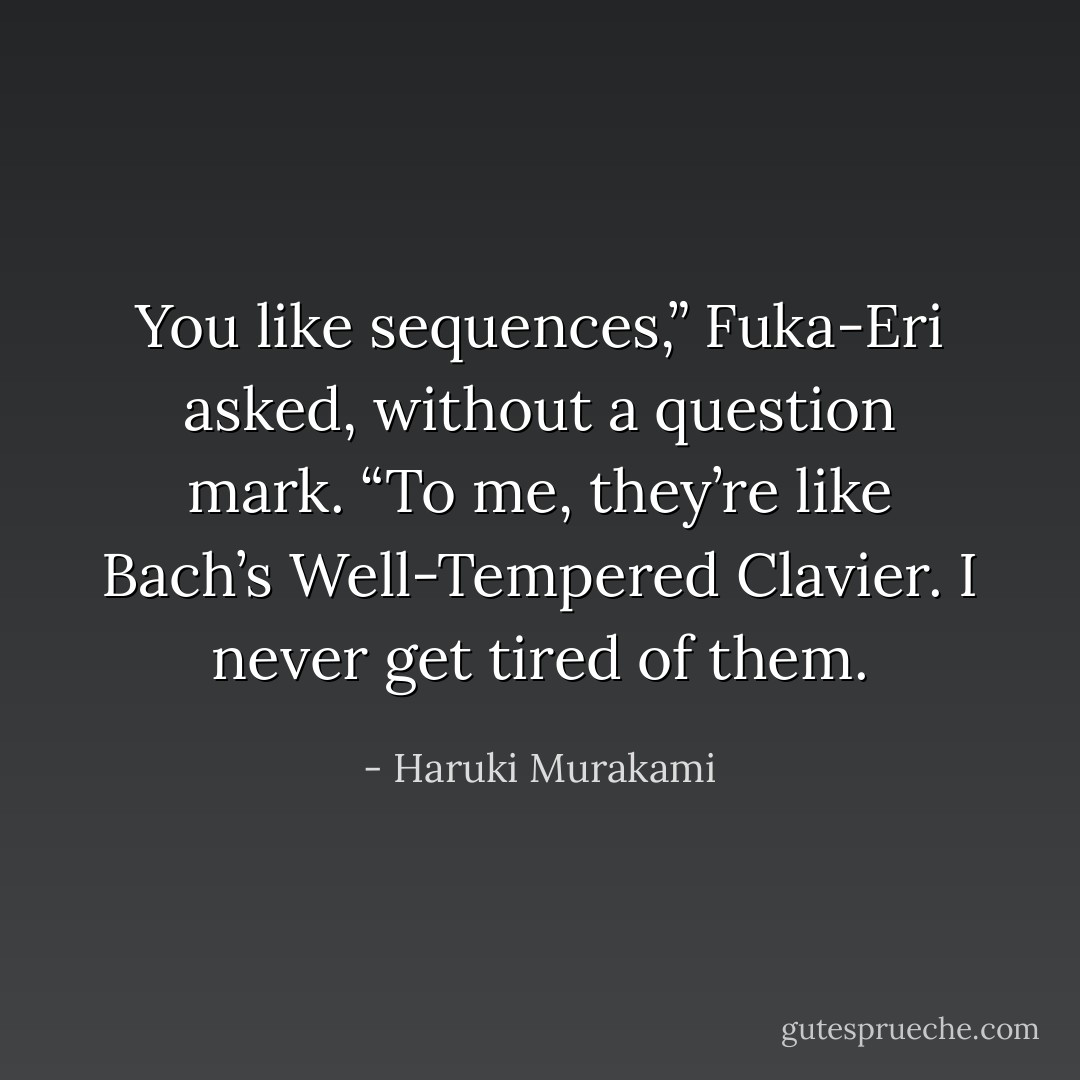 You like sequences,” Fuka-Eri asked, without a question mark. “To me, they’re like Bach’s Well-Tempered Clavier. I never get tired of them. - Haruki Murakami
